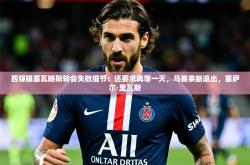 2025乐鱼体育在线西媒曝塞瓦略斯转会失败细节：还要求再等一天，马赛果断退出，塞萨尔·里瓦斯