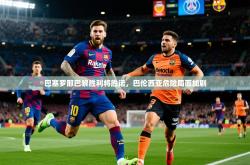 2025乐鱼体育官网巴塞罗那巴黎胜利将胜诺，巴伦西亚危险局面加剧