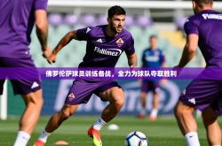 2025乐鱼体育官网在线登录入口佛罗伦萨球员训练备战，全力为球队夺取胜利