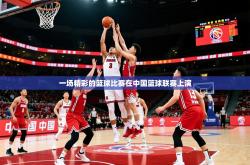 2025乐鱼体育在线一场精彩的篮球比赛在中国篮球联赛上演