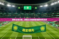 2025乐鱼体育在线官网国安主场大胜，豪取三分助榜首稳固领先优势