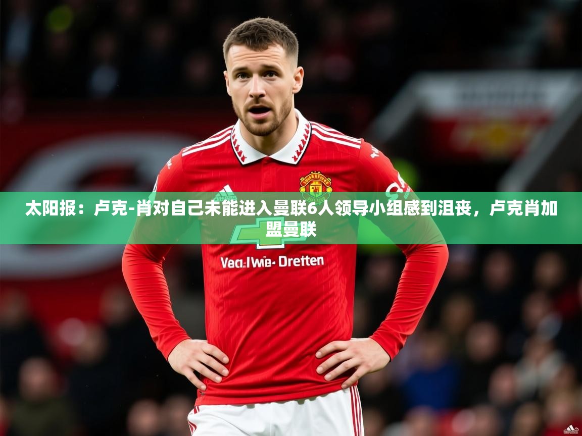 2025乐鱼体育网址太阳报:卢克-肖对自己未能进入曼联6人领导小组感到沮丧,卢克肖加盟曼联 第1张