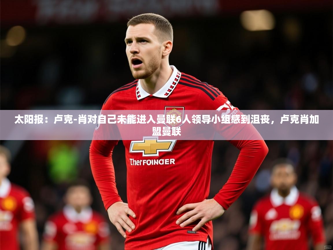 2025乐鱼体育网址太阳报:卢克-肖对自己未能进入曼联6人领导小组感到沮丧,卢克肖加盟曼联 第2张