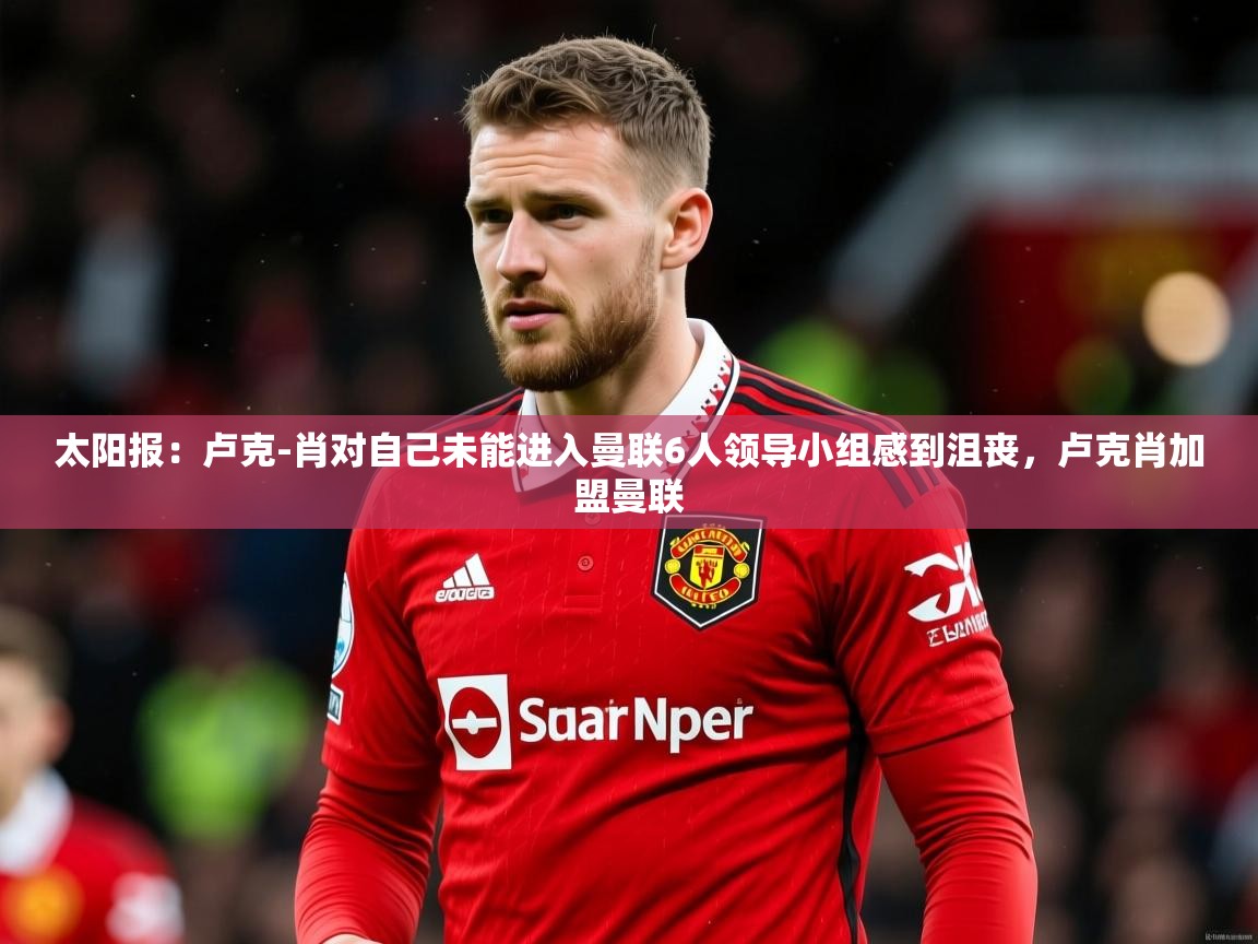 2025乐鱼体育网址太阳报:卢克-肖对自己未能进入曼联6人领导小组感到沮丧,卢克肖加盟曼联 第3张