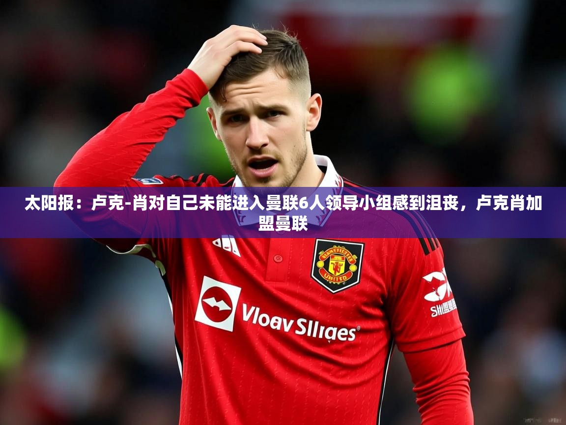 2025乐鱼体育网址太阳报:卢克-肖对自己未能进入曼联6人领导小组感到沮丧,卢克肖加盟曼联 第4张